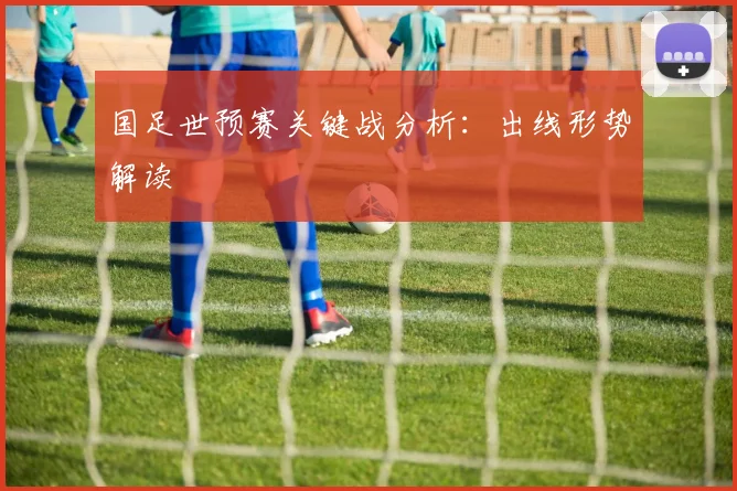 国足世预赛关键战分析:出线形势解读