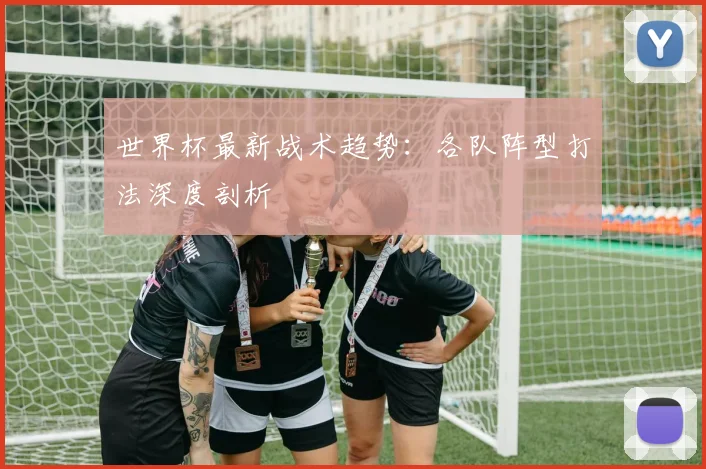 世界杯最新战术趋势:各队阵型打法深度剖析