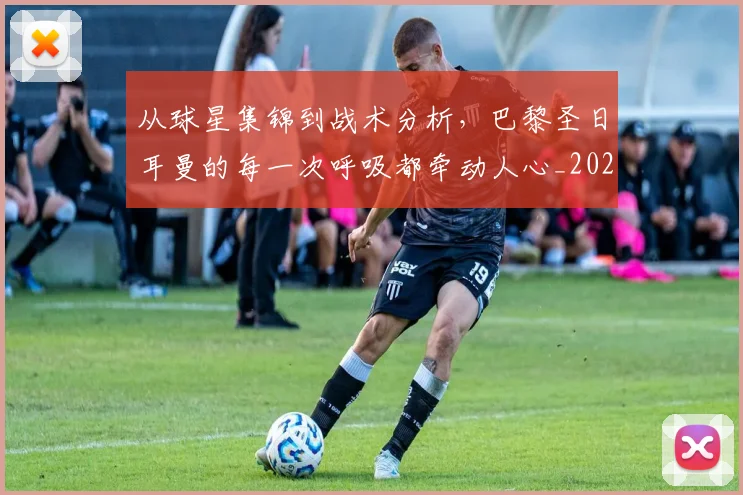 从球星集锦到战术分析,巴黎圣日耳曼的每一次呼吸都牵动人心_20260704164117