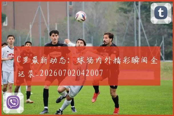 C罗最新动态：球场内外精彩瞬间全记录_20260702042007