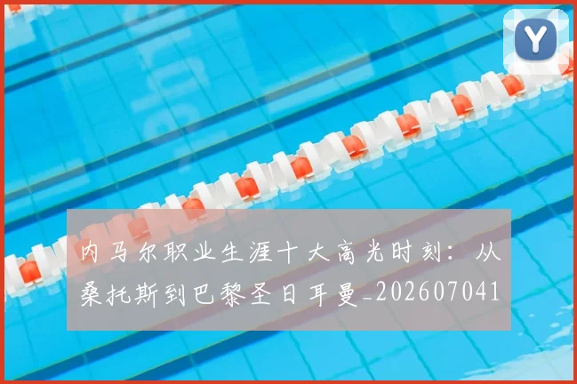 内马尔职业生涯十大高光时刻:从桑托斯到巴黎圣日耳曼_20260704172603