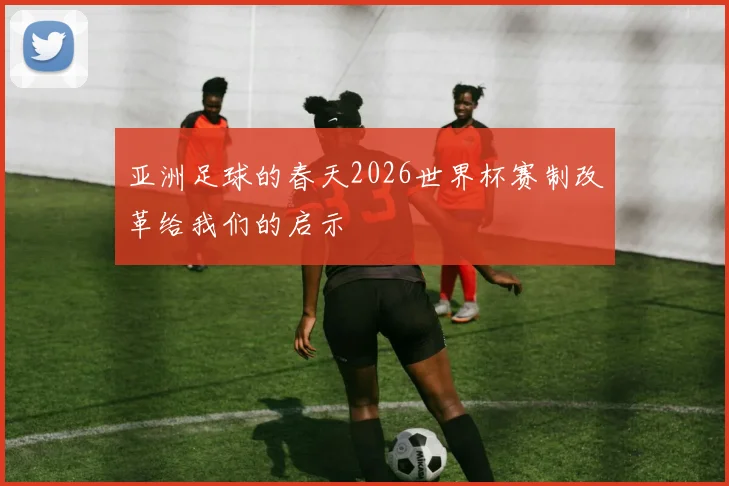 亚洲足球的春天2026世界杯赛制改革给我们的启示