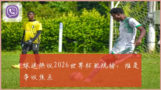 球迷热议2026世界杯犯规榜，谁是争议焦点