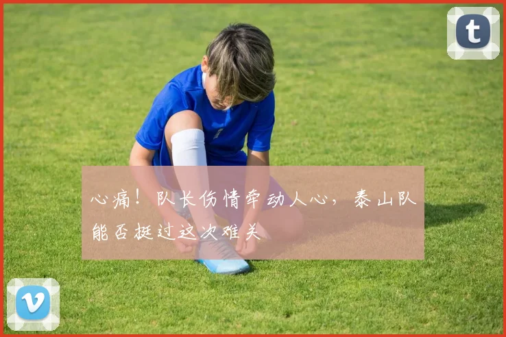 心痛!队长伤情牵动人心,泰山队能否挺过这次难关