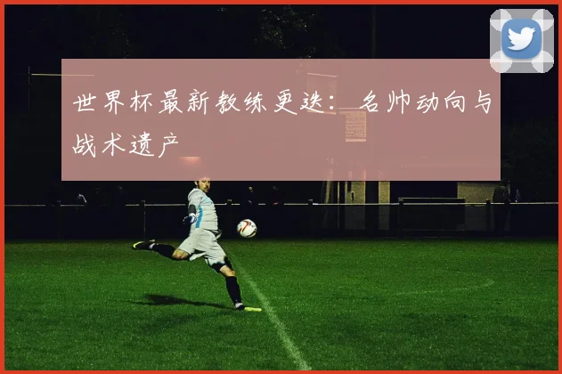 世界杯最新教练更迭:名帅动向与战术遗产