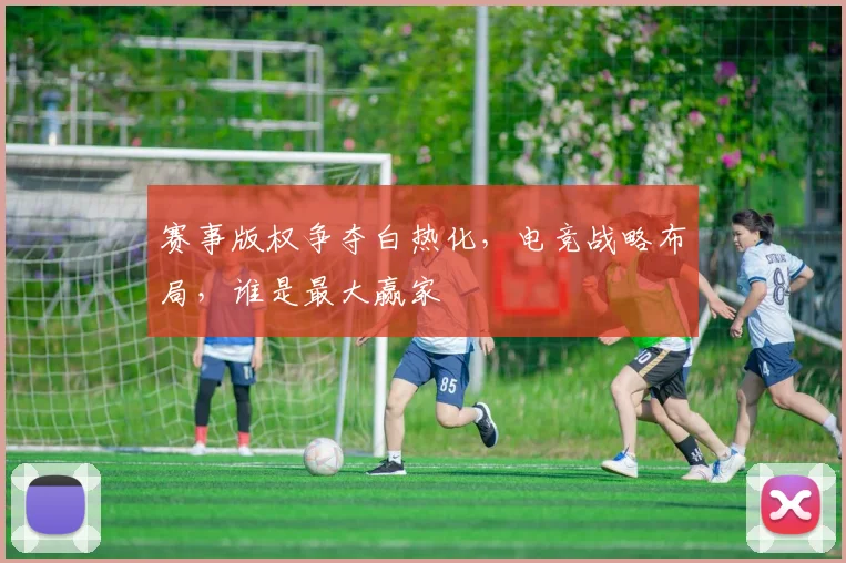赛事版权争夺白热化,电竞战略布局,谁是最大赢家