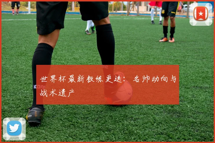 世界杯最新教练更迭：名帅动向与战术遗产