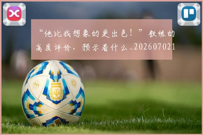 “他比我想象的更出色!”教练的高度评价,预示着什么_20260702172446