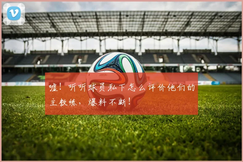嘘！听听球员私下怎么评价他们的主教练，爆料不断！
