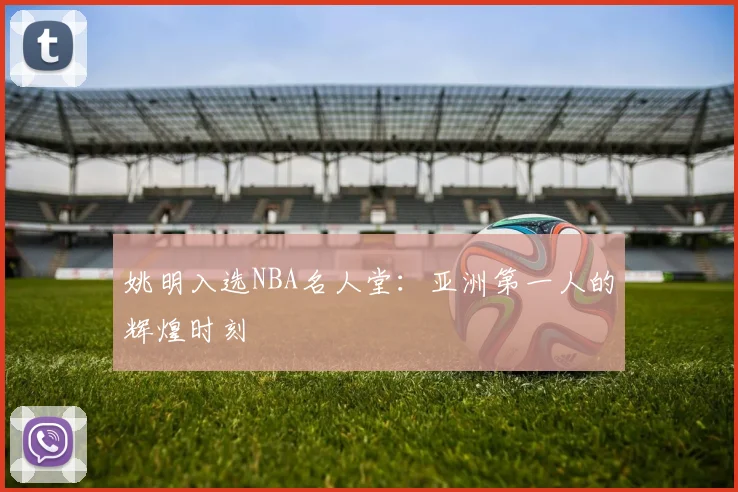 姚明入选NBA名人堂：亚洲第一人的辉煌时刻