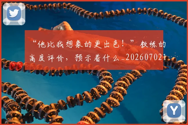 “他比我想象的更出色!”教练的高度评价,预示着什么_20260702172446